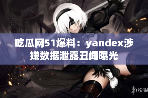 吃瓜网51爆料：yandex涉嫌数据泄露丑闻曝光