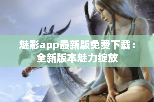 魅影app最新版免费下载：全新版本魅力绽放