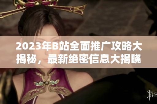 2023年B站全面推广攻略大揭秘，最新绝密信息大揭晓